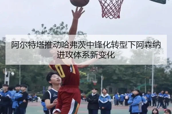阿尔特塔推动哈弗茨中锋化转型下阿森纳进攻体系新变化