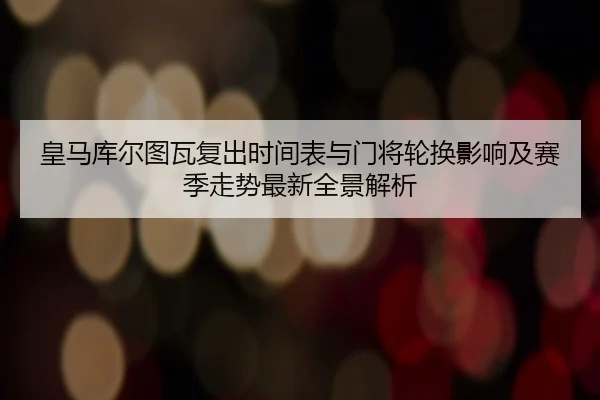 皇马库尔图瓦复出时间表与门将轮换影响及赛季走势最新全景解析