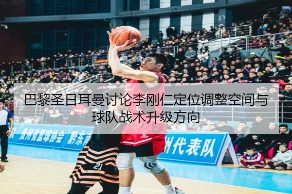 巴黎圣日耳曼讨论李刚仁定位调整空间与球队战术升级方向