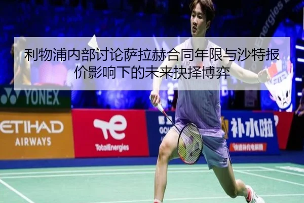 利物浦内部讨论萨拉赫合同年限与沙特报价影响下的未来抉择博弈