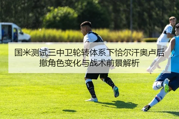 国米测试三中卫轮转体系下恰尔汗奥卢后撤角色变化与战术前景解析